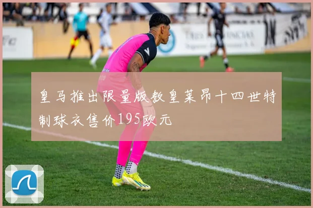皇马推出限量版教皇莱昂十四世特制球衣售价195欧元