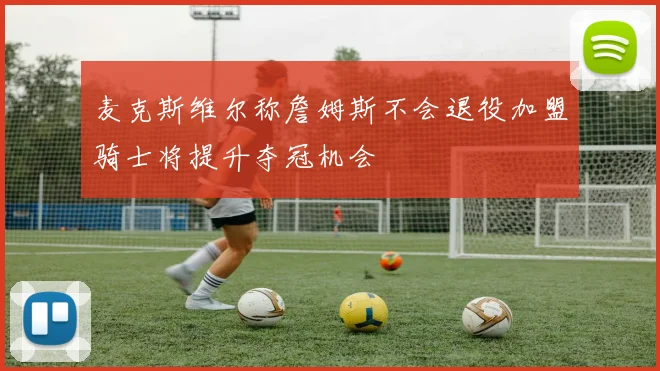 麦克斯维尔称詹姆斯不会退役加盟骑士将提升夺冠机会