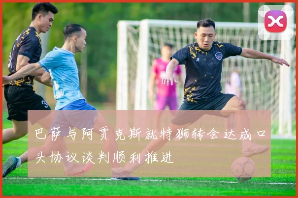 巴萨与阿贾克斯就特狮转会达成口头协议谈判顺利推进
