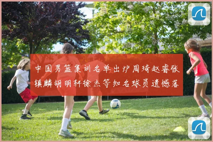 中国男篮集训名单出炉周琦赵睿张镇麟胡明轩徐杰等知名球员遗憾落选