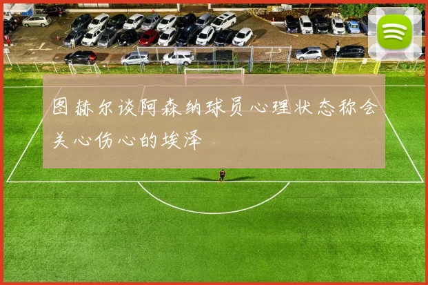 图赫尔谈阿森纳球员心理状态称会关心伤心的埃泽