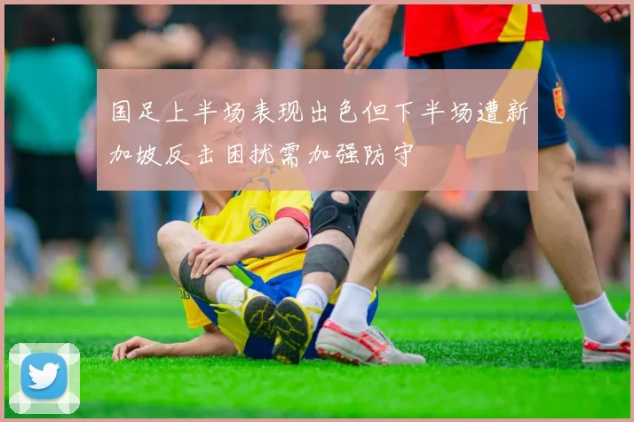 国足上半场表现出色但下半场遭新加坡反击困扰需加强防守