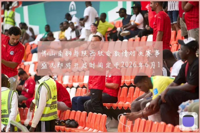 佛山南狮与陕西联合激情对决赛事盛况即将开启时间定于2026年6月14日周日晚上七点半