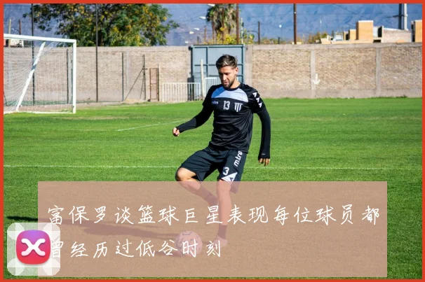 富保罗谈篮球巨星表现每位球员都曾经历过低谷时刻