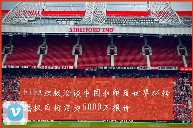 FIFA积极洽谈中国和印度世界杯转播权目标定为6000万报价