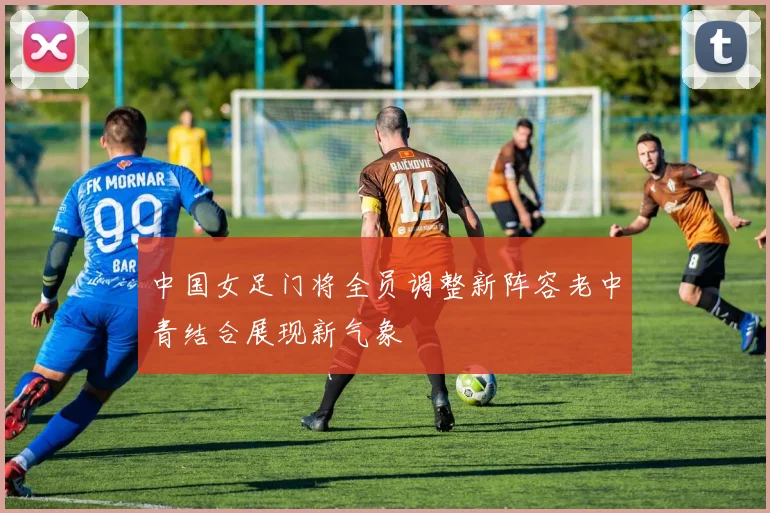 中国女足门将全员调整新阵容老中青结合展现新气象