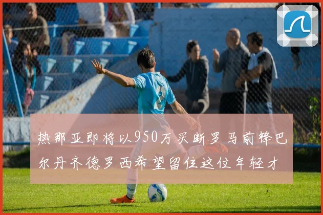 热那亚即将以950万买断罗马前锋巴尔丹齐德罗西希望留住这位年轻才俊