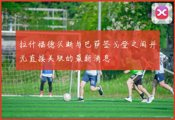 拉什福德买断与巴萨签戈登之间并无直接关联的最新消息