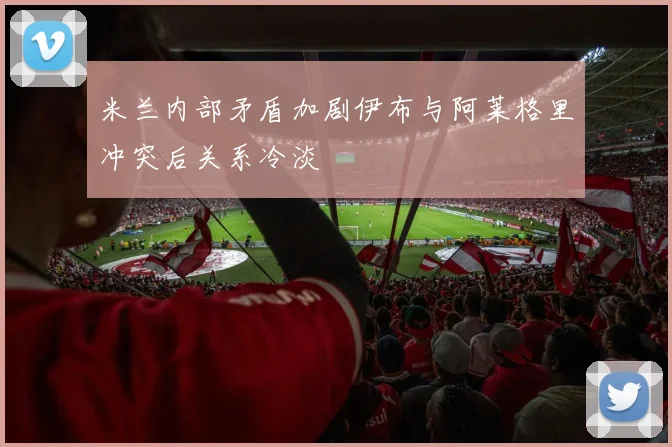 米兰内部矛盾加剧伊布与阿莱格里冲突后关系冷淡