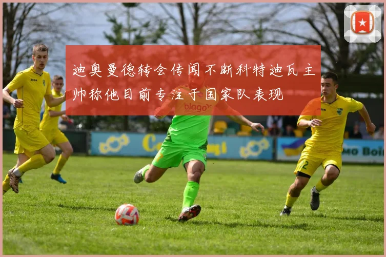 迪奥曼德转会传闻不断科特迪瓦主帅称他目前专注于国家队表现
