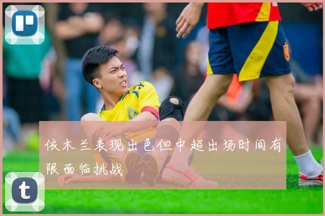 依木兰表现出色但中超出场时间有限面临挑战