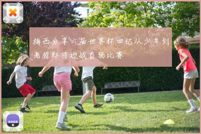 梅西分享六届世界杯回忆从少年到老将即将迎战首场比赛