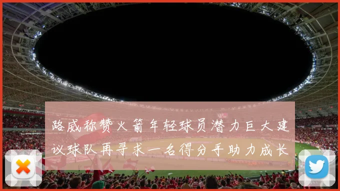 路威称赞火箭年轻球员潜力巨大建议球队再寻求一名得分手助力成长