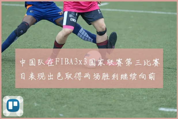 中国队在FIBA3x3国家联赛第三比赛日表现出色取得两场胜利继续向前迈进