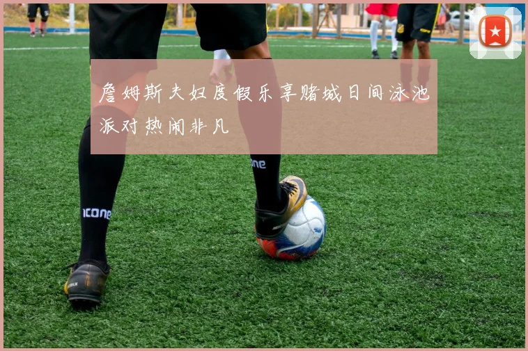詹姆斯夫妇度假乐享赌城日间泳池派对热闹非凡