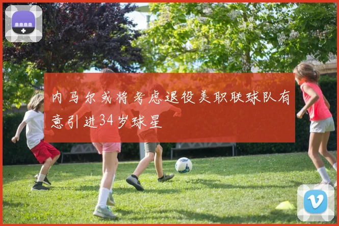 内马尔或将考虑退役美职联球队有意引进34岁球星