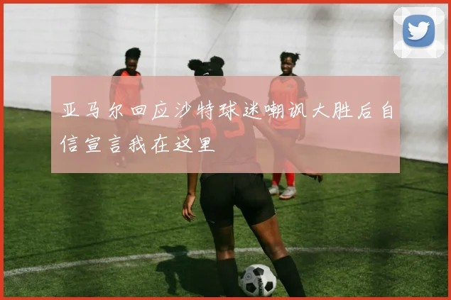 亚马尔回应沙特球迷嘲讽大胜后自信宣言我在这里