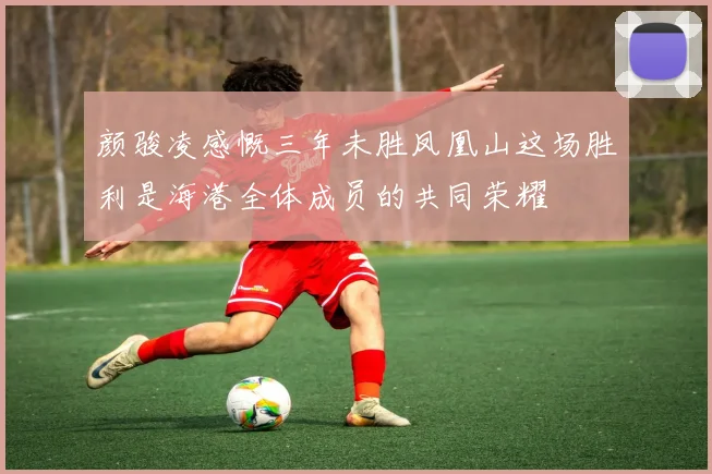 颜骏凌感慨三年未胜凤凰山这场胜利是海港全体成员的共同荣耀