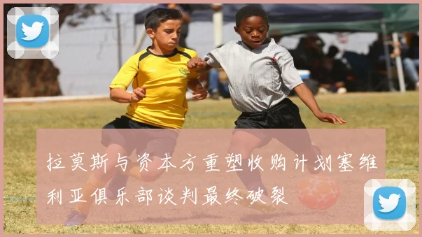拉莫斯与资本方重塑收购计划塞维利亚俱乐部谈判最终破裂