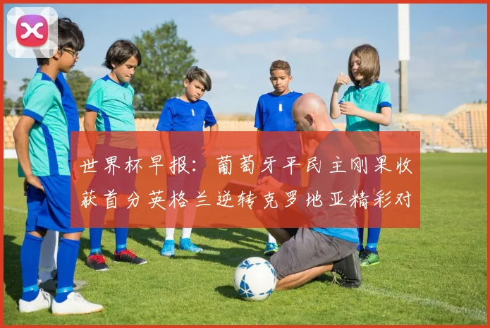 世界杯早报：葡萄牙平民主刚果收获首分英格兰逆转克罗地亚精彩对决