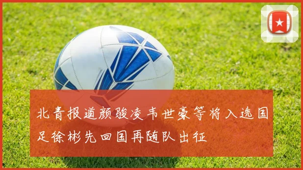 北青报道颜骏凌韦世豪等将入选国足徐彬先回国再随队出征