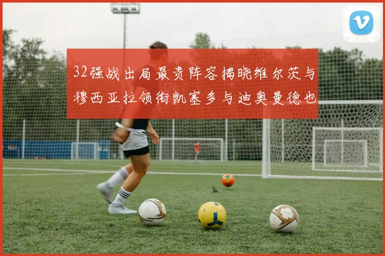 32强战出局最贵阵容揭晓维尔茨与穆西亚拉领衔凯塞多与迪奥曼德也在其中
