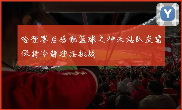 哈登赛后感慨篮球之神未站队友需保持冷静迎接挑战
