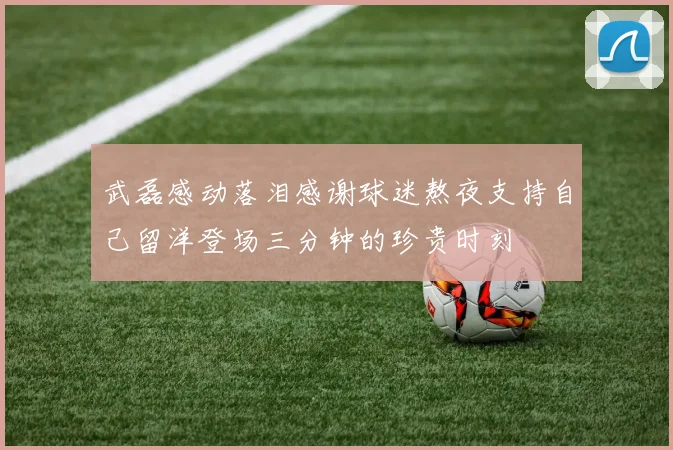 武磊感动落泪感谢球迷熬夜支持自己留洋登场三分钟的珍贵时刻
