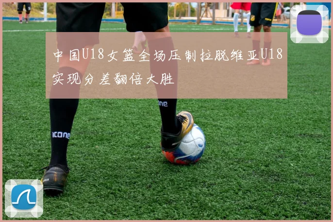 中国U18女篮全场压制拉脱维亚U18实现分差翻倍大胜